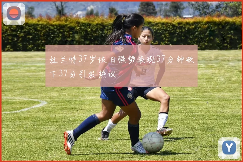 杜兰特37岁依旧强势表现37分钟砍下37分引发热议
