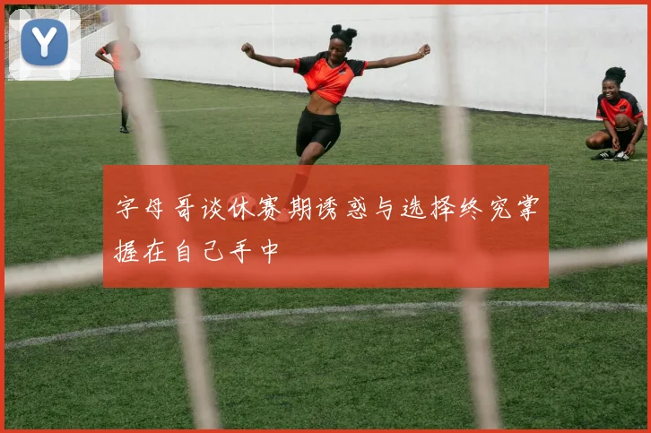 字母哥谈休赛期诱惑与选择终究掌握在自己手中