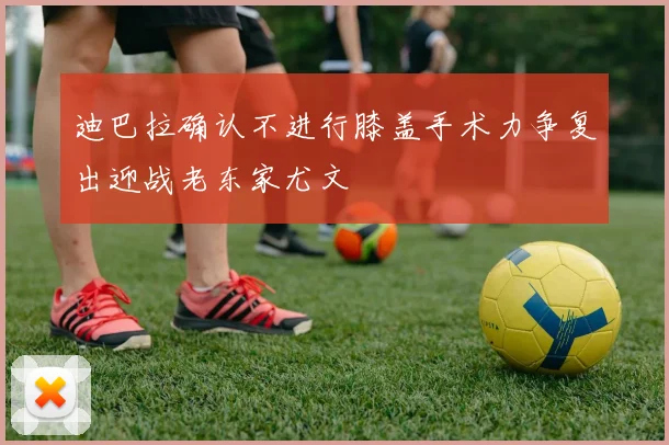 迪巴拉确认不进行膝盖手术力争复出迎战老东家尤文