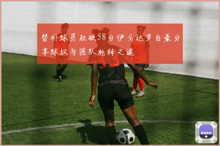 替补球员狂砍58分伊戈达罗自豪分享球权与团队轮转之道