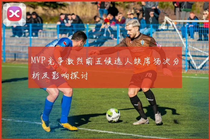 MVP竞争激烈前五候选人缺席场次分析及影响探讨