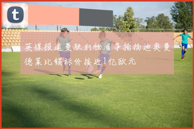 英媒报道曼联利物浦争抢扬迪奥曼德莱比锡标价接近1亿欧元