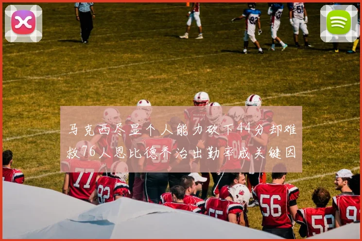 马克西尽显个人能力砍下44分却难救76人恩比德乔治出勤率成关键因素