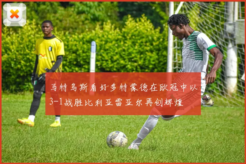 马特乌斯看好多特蒙德在欧冠中以3-1战胜比利亚雷亚尔再创辉煌