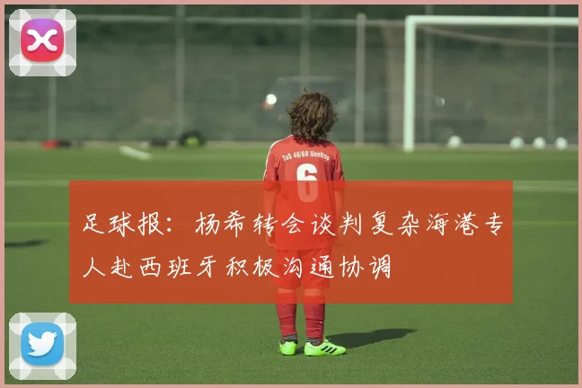 足球报：杨希转会谈判复杂海港专人赴西班牙积极沟通协调