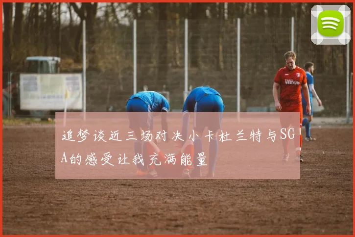 追梦谈近三场对决小卡杜兰特与SGA的感受让我充满能量