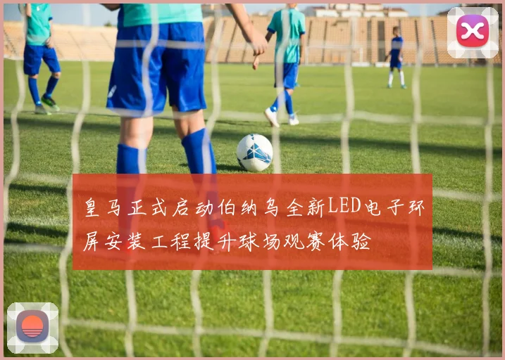 皇马正式启动伯纳乌全新LED电子环屏安装工程提升球场观赛体验