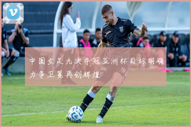 中国女足九次夺冠亚洲杯目标明确力争卫冕再创辉煌