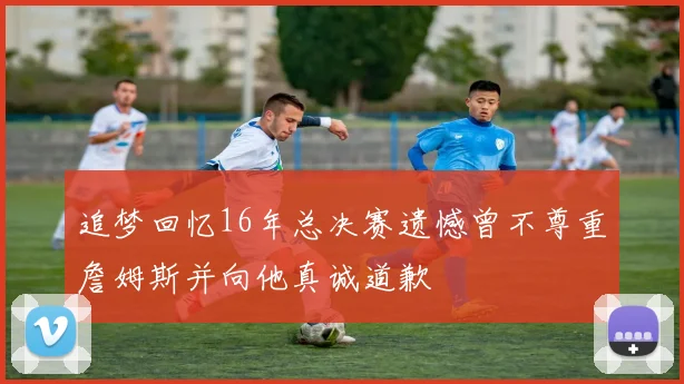 追梦回忆16年总决赛遗憾曾不尊重詹姆斯并向他真诚道歉