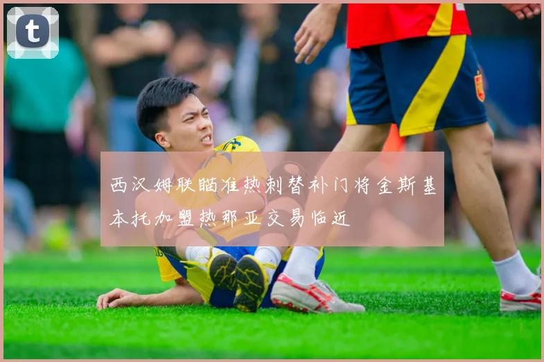 西汉姆联瞄准热刺替补门将金斯基本托加盟热那亚交易临近