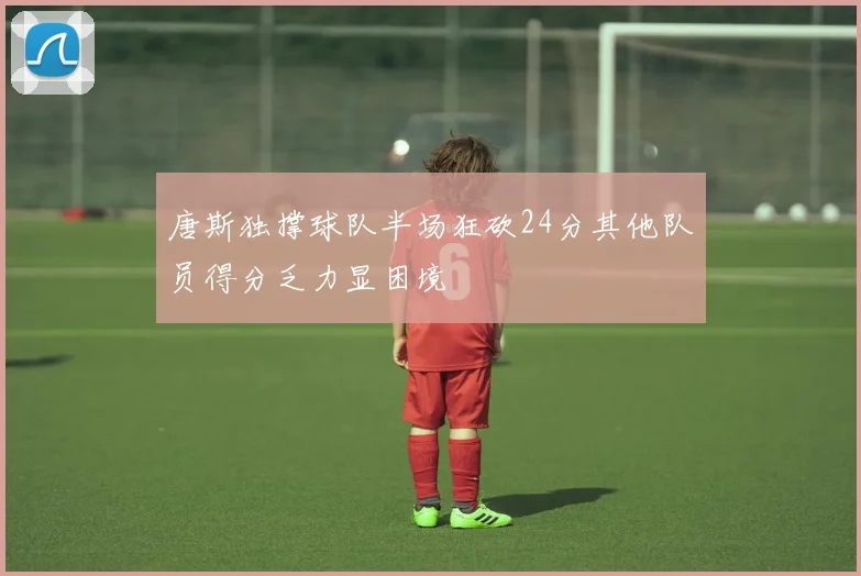 唐斯独撑球队半场狂砍24分其他队员得分乏力显困境