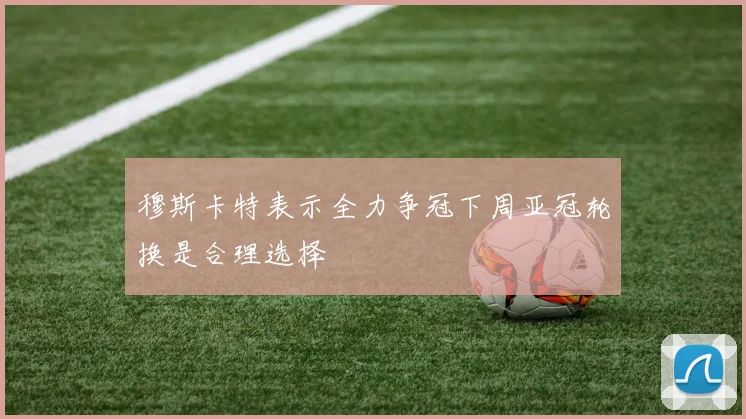 穆斯卡特表示全力争冠下周亚冠轮换是合理选择
