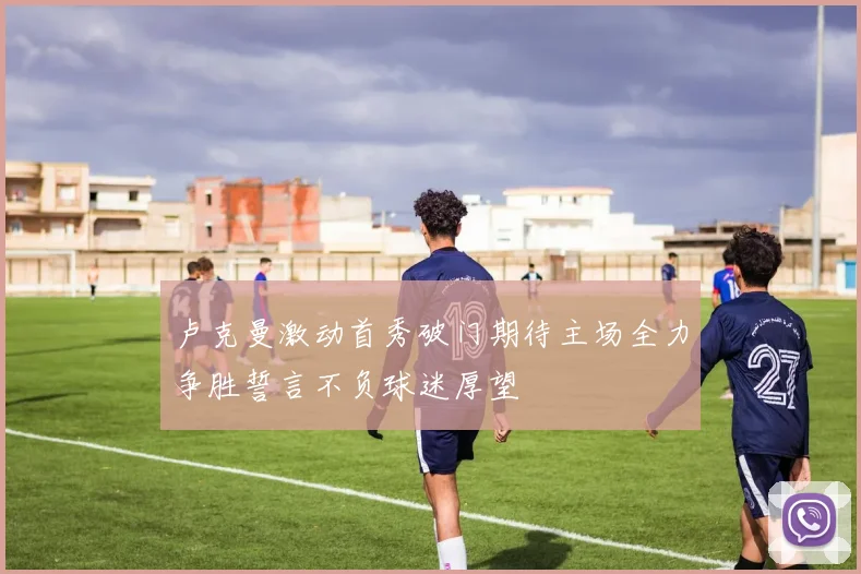 卢克曼激动首秀破门期待主场全力争胜誓言不负球迷厚望