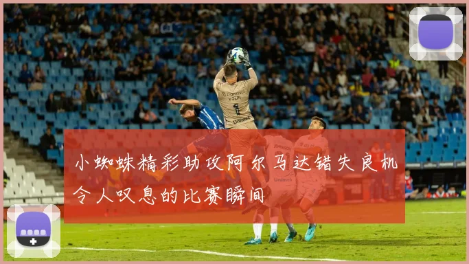 小蜘蛛精彩助攻阿尔马达错失良机令人叹息的比赛瞬间