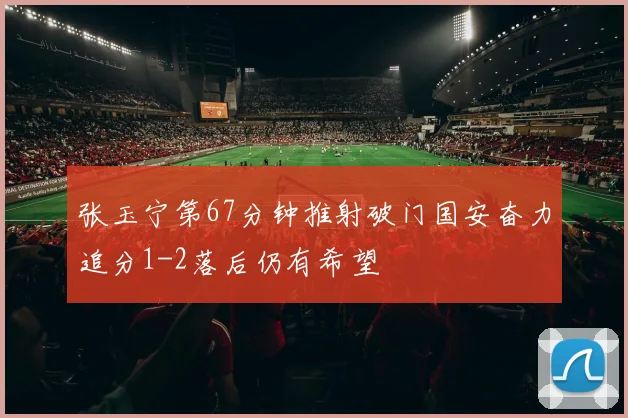张玉宁第67分钟推射破门国安奋力追分1-2落后仍有希望