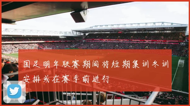国足明年联赛期间将短期集训冬训安排或在赛季前进行