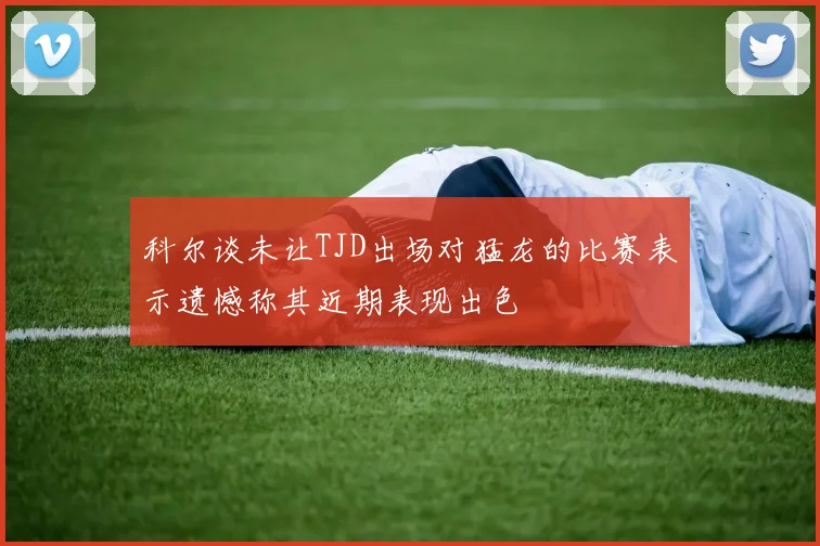 科尔谈未让TJD出场对猛龙的比赛表示遗憾称其近期表现出色